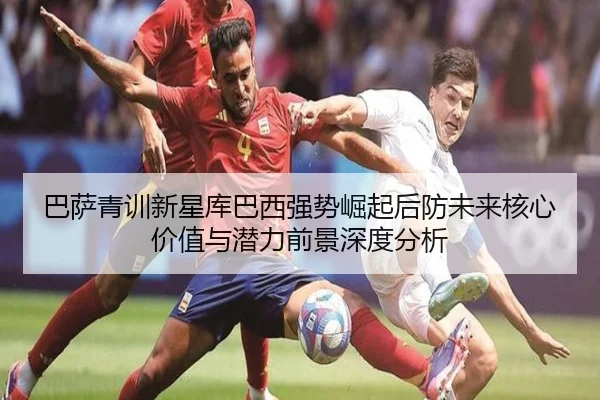 巴萨青训新星库巴西强势崛起后防未来核心价值与潜力前景深度分析