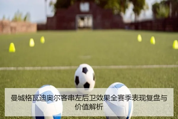 曼城格瓦迪奥尔客串左后卫效果全赛季表现复盘与价值解析