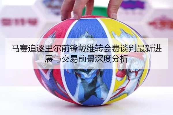 马赛追逐里尔前锋戴维转会费谈判最新进展与交易前景深度分析