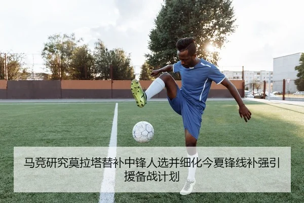 马竞研究莫拉塔替补中锋人选并细化今夏锋线补强引援备战计划
