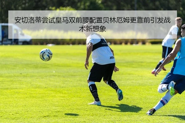 安切洛蒂尝试皇马双前腰配置贝林厄姆更靠前引发战术新想象